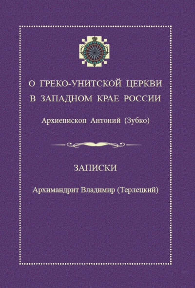 О Греко-Унитской Церкви в Западном крае России / архиепископ Антоний (Зубко). Записки / архимандрит Владимир (Терлецкий)