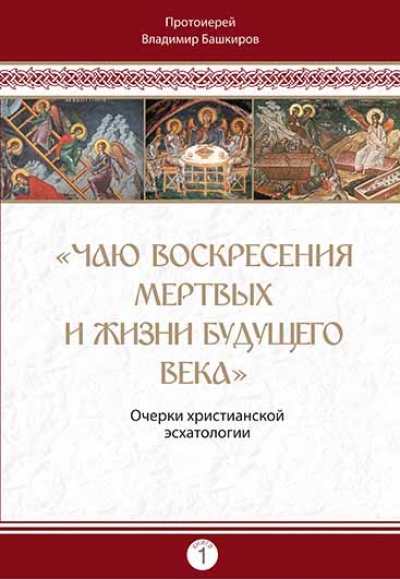 «Чаю воскресения мертвых и жизни будущего века». Очерки христианской эсхатологии. Кн. 1 / протоиерей Владимир Башкиров (Минск, 2022)